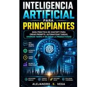 Inteligencia Artificial para Principiantes: Guía Práctica de ChatGPT para Crear Prompts, Automatizar Tareas, Ahorrar Tiempo y Mejorar la Productividad