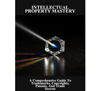 Intellectual Property Mastery: A Comprehensive Guide To Trademarks, Copyrights, Patents, And Trade Secrets