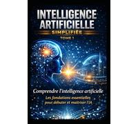INTELLIGENCE ARTIFICIELLE SIMPLIFIÉE TOME 1: Les fondations essentielles pour débuter et maîtriser l’IA : Le guide complet du débutant pour comprendre, maîtriser et utiliser l’IA
