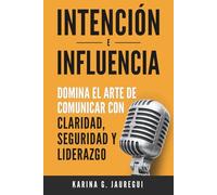 INTENCIÓN E INFLUENCIA Domina el arte de comunicar con claridad, seguridad y liderazgo: Guía práctica para comunicarte con impacto, confianza y persuasión.