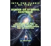 Into the Fabric of Time: Echoes of Eternal Existence: Unveiling the Multi-Dimensional Reality of Time, Space, Consciousness, and Co-creation