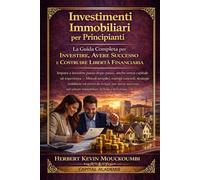 Investimenti Immobiliari per Principianti: La Guida Completa per Investire, Avere Successo e Costruire la Libertà Finanziaria: Impara a investire passo dopo passo, anche senza capitale né esperienza