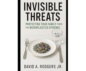 Invisible Threats: Protecting Your Family from the Microplastics Epidemic: How to Understand, Avoid, and Take Action Against the Hidden Plastic Crisis in Our Homes, Food, and Water