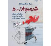 Io e l'acquarello. Viaggio attraverso i colori, le carte e le tecniche di pittura