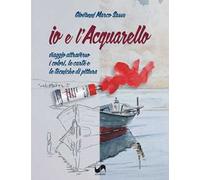 Io e l'acquarello. Viaggio attraverso i colori, le carte e le tecniche di pittura. Ediz. illustrata