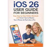 IOS 26 USER GUIDE FOR BEGINNERS: Easy Step-by-Step Hidden Shortcuts And Smart Tips To Master Your iPhone & iPad Like A Pro
