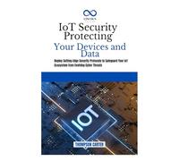 IoT Security Protecting Your Devices and Data: Deploy Cutting-Edge Security Protocols to Safeguard Your IoT Ecosystem from Evolving Cyber Threats