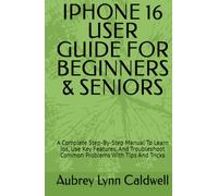 IPHONE 16 USER GUIDE FOR BEGINNERS & SENIORS: A Complete Step-By-Step Manual To Learn Ios, Use Key Features, And Troubleshoot Common Problems With Tips And Tricks