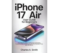 IPHONE 17 AIR USER GUIDE FOR BEGINNERS: Your Ultimate Guide to Setting Up, Customizing, Troubleshooting, and Optimizing the Full Potential of Your New iOS Device.