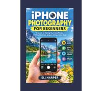 IPHONE PHOTOGRAPHY FOR BEGINNERS: A Guide to Taking Stunning Photos Without Camera Jargon or Expensive Gear