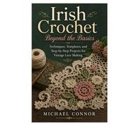 Irish Crochet Beyond the Basics: Techniques, Templates, and Step-by-Step Projects for Vintage Lace Making