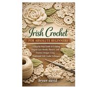 Irish Crochet for Absolute Beginners: A Step-by-Step Guide to Creating Elegant Lace Motifs, Flowers, and Timeless Designs Using Traditional Irish Crochet Techniques