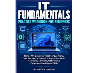 IT FUNDAMENTALS PRACTICE WORKBOOK FOR BEGINNERS: Hands-On Exercises, Practice Questions, Troubleshooting Scenarios, Computer Basics, Hardware, Software, Networking, Cybersecurity & Digital Skills