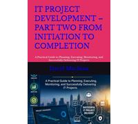 IT PROJECT DEVELOPMENT - PART TWO FROM INITIATION TO COMPLETION: A Practical Guide to Planning, Executing, Monitoring, and Successfully Delivering IT Projects