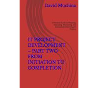 IT PROJECT DEVELOPMENT - PART TWO FROM INITIATION TO COMPLETION: A Practical Guide to Planning, Executing, Monitoring, and Successfully Delivering IT Projects