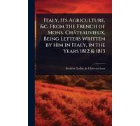 Italy, its Agriculture, &c. From the French of Mons. Châteauvieux, Being Letters Written by him in Italy, in the Years 1812 & 1813