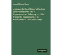 James A. Garfield. Memorial Address Pronounced in the Hall of Representatives, February 27, 1882, Before the Departments of the Government of the United States