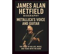 JAMES ALAN HETFIELD BIOGRAPHY: METALLICA’S VOICE AND GUITAR: The Story Of His Life, Music, And Years With The Band