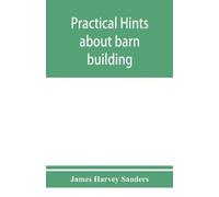 James Harvey Sanders Practical hints about barn building (Tascabile)