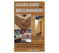 JAPANESE JOINERY FOR BEGINNERS: A Comprehensive Guide To Japanese Joinery And Carpentry For Beginners