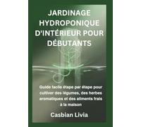 JARDINAGE HYDROPONIQUE D'INTÉRIEUR POUR DÉBUTANTS: Guide facile étape par étape pour cultiver des légumes, des herbes aromatiques et des aliments frais à la maison