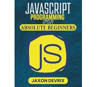 JAVASCRIPT PROGRAMMING FOR ABSOLUTE BEGINNERS: Start Coding with Ease and Build Real Projects from Day One