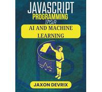 JAVASCRIPT PROGRAMMING FOR AI AND MACHINE LEARNING: Practical Techniques to Train, Predict, and Automate Smarter Decisions