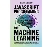 JAVASCRIPT PROGRAMMING FOR MACHINE LEARNING: A Comprehensive Guide to TensorFlow.js and Brain.js, Covering Fundamentals, Advanced Topics, and Best Practices