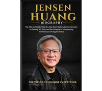 JENSEN HUANG BIOGRAPHY: The Life and Leadership of a Man from Dishwasher to Disruptor in Gaming, AI, Tech, and the Creation of a Computing Powerhouse Driving the AI Era