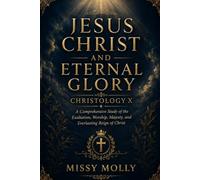 JESUS CHRIST AND ETERNAL GLORY CHRISTOLOGY X: A Comprehensive Study of the Exaltation, Worship, Majesty, and Everlasting Reign of Christ