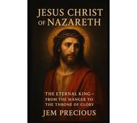 JESUS CHRIST OF NAZARETH: The Eternal King - From the Manger to the Throne of Glory