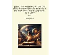 Jesus, The Messiah; or, the Old Testament Prophecies Fulfilled in the New Testament Scriptures, by a Lady