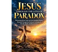 JESUS THROUGH THE LENS OF PARADOX: Discovering Divine Truth and Life-Changing Wisdom Revealed Through the Profound Contrasts of His Life, Death, and Resurrection