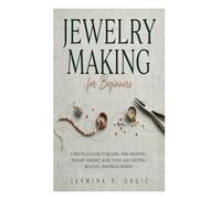 Jewelry Making for Beginners: A Practical Guide to Beading, Wire Wrapping, Jewelry Assembly, Basic Tools, and Creating Beautiful Handmade Designs