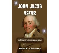 John Jacob Astor: A Biography of the German Butcher’s Son Who Rose from Nothing to Become America’s First Millionaire While the Nation Was Still Finding Its Name