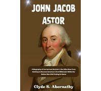 John Jacob Astor: A Biography of the German Butcher’s Son Who Rose from Nothing to Become America’s First Millionaire While the Nation Was Still Finding Its Name