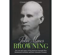 John Moses Browning: The Life and Legacy of the American Gunsmith Who Modernized Automatic and Semi-Automatic Firearms