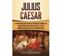 Julius Caesar: A Captivating Guide to One of the Greatest Generals in Ancient Rome and His Role in the Fall of the Roman Republic and Rise of the Roman Empire