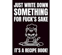 Just Write Down Something, For Fuck's Sake It's A Recipe Book!: Blank Recipe Book To Write In Your Own Recipes | Fill In Your Favorite Recipes In This Empty Cookbook | Funny Cookbook Gift