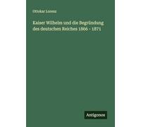 Kaiser Wilhelm und die Begründung des deutschen Reiches 1866 - 1871