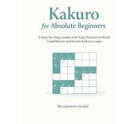 Kakuro for Absolute Beginners: A Step-by-Step Guide with Easy Puzzles to Build Confidence and Learn Kakuro Logic