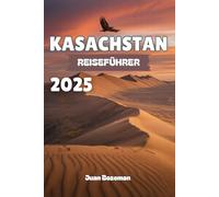 KASACHSTAN REISEFÜHRER 2025: Erkunden Sie Zentralasiens verborgenes Juwel, von futuristischen Städten und Schätzen der Seidenstraße bis hin zu weiten Steppen, Schluchten und nomadischer Kultur