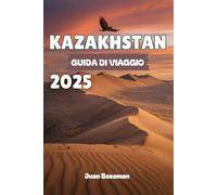 KAZAKHSTAN GUIDA DI VIAGGIO 2025: Esplora la gemma nascosta dell'Asia centrale, dalle città futuristiche e i tesori della Via della Seta alle vaste steppe, ai canyon e alla cultura nomade