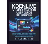 Kdenlive Video Editor User Guide for Beginners: Master powerful open-source editing tools, effects, transitions, timelines, audio mixing, and professional rendering fast