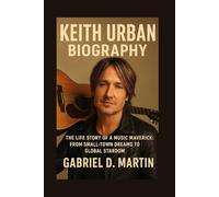 KEITH URBAN BIOGRAPHY: THE LIFE STORY OF A MUSIC MAVERICK: FROM SMALL-TOWN DREAMS TO GLOBAL STARDOM