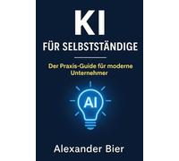 KI für Selbstständige: Der Praxis-Guide für moderne Unternehmer:innen - Automatisiere Marketing, Büro und Kundenservice mit Künstlicher Intelligenz