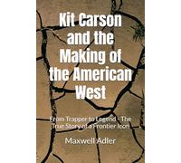 Kit Carson and the Making of the American West: From Trapper to Legend - The True Story of a Frontier Icon