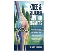 Knee & Shoulder Pain for Beginners: Learn the Causes, Treatments, as well as Exercises that Work for Joint Pains; Your First Injury Preventative Measures, Rehab, and Long-Term Relief Guide