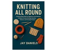 KNITTING ALL ROUND: A Step-by-Step Guide for Beginners and Hobbyists to Master Circular Knitting, Seamless Patterns, and Everyday Projects