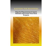KNITTING FOR BEGINNERS: Step-by-Step Lessons to Learn Stitches and Create Your First Projects
